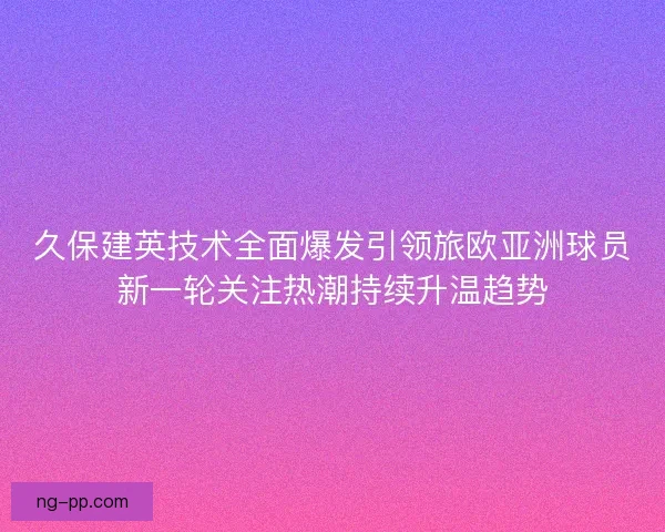 久保建英技术全面爆发引领旅欧亚洲球员新一轮关注热潮持续升温趋势