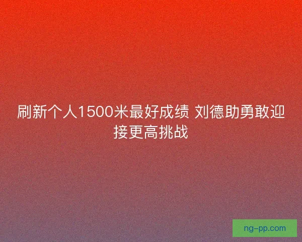 刷新个人1500米最好成绩 刘德助勇敢迎接更高挑战