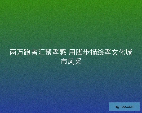 两万跑者汇聚孝感 用脚步描绘孝文化城市风采